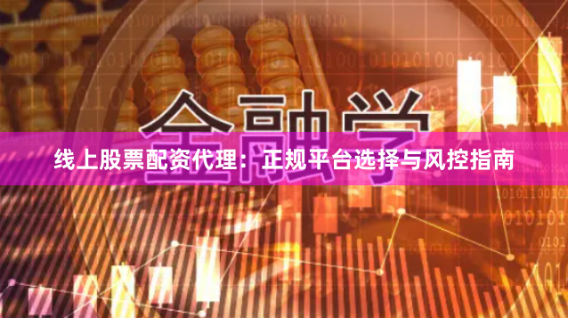 线上股票配资代理：正规平台选择与风控指南