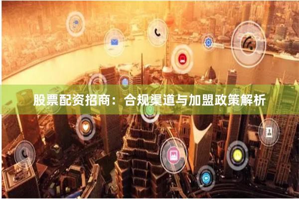 股票配资招商：合规渠道与加盟政策解析