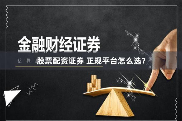 股票配资证券 正规平台怎么选？
